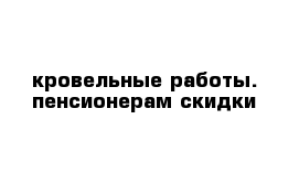 кровельные работы. пенсионерам скидки 